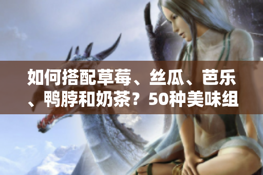 如何搭配草莓、丝瓜、芭乐、鸭脖和奶茶？50种美味组合推荐！