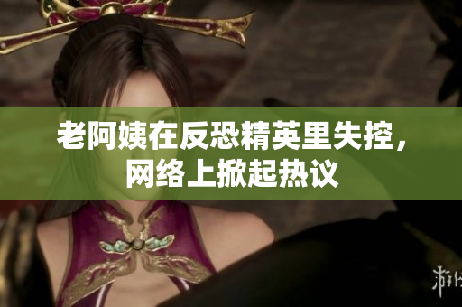 老阿姨在反恐精英里失控，网络上掀起热议