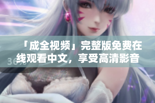 「成全视频」完整版免费在线观看中文，享受高清影音盛宴