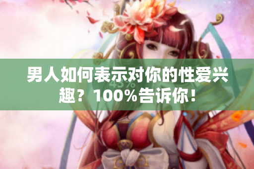 男人如何表示对你的性爱兴趣？100%告诉你！