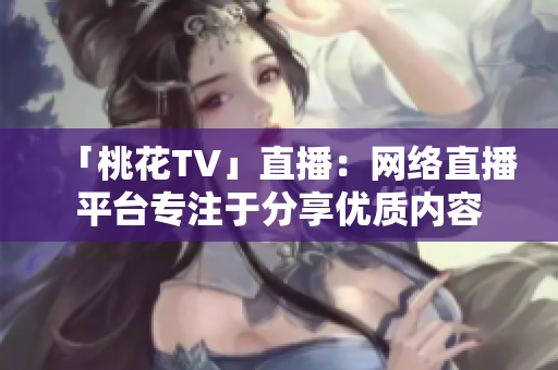 「桃花TV」直播：网络直播平台专注于分享优质内容