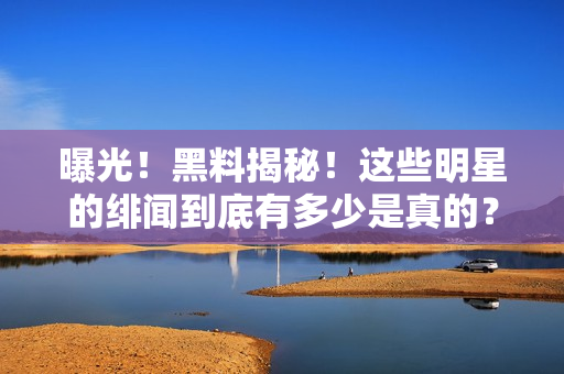 曝光！黑料揭秘！这些明星的绯闻到底有多少是真的？