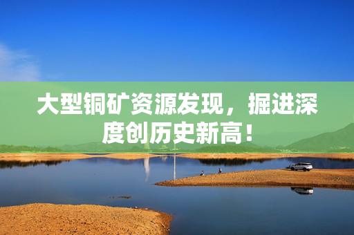 大型铜矿资源发现，掘进深度创历史新高！