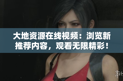 大地资源在线视频：浏览新推荐内容，观看无限精彩！