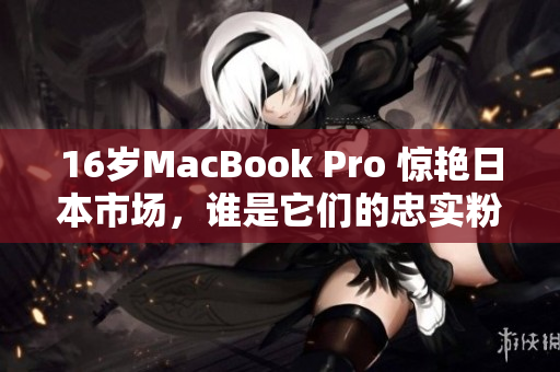 16岁MacBook Pro 惊艳日本市场，谁是它们的忠实粉丝？