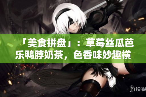 「美食拼盘」：草莓丝瓜芭乐鸭脖奶茶，色香味妙趣横生！