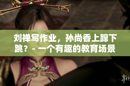 刘禅写作业，孙尚香上蹿下跳？- 一个有趣的教育场景