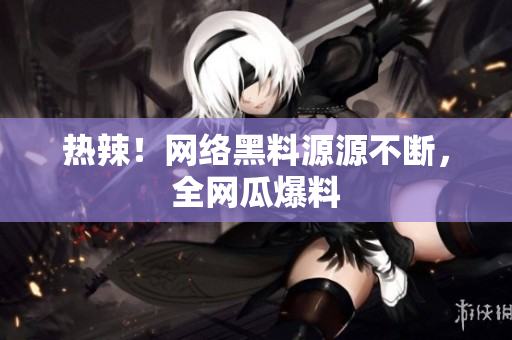 热辣！网络黑料源源不断，全网瓜爆料