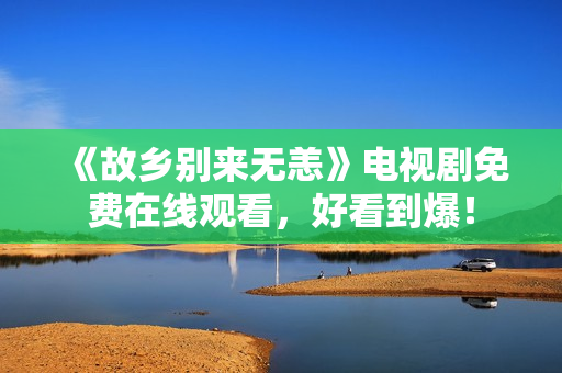 《故乡别来无恙》电视剧免费在线观看，好看到爆！