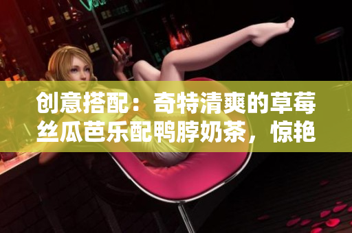 创意搭配：奇特清爽的草莓丝瓜芭乐配鸭脖奶茶，惊艳味蕾！