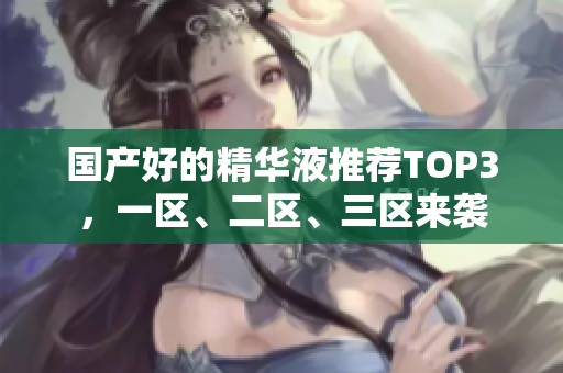 国产好的精华液推荐TOP3，一区、二区、三区来袭