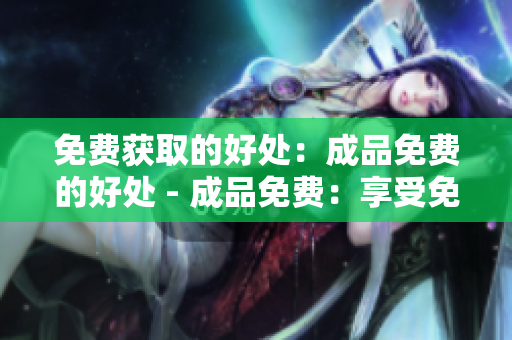 免费获取的好处：成品免费的好处 - 成品免费：享受免费获取的好处
