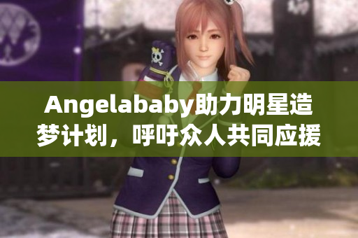 Angelababy助力明星造梦计划，呼吁众人共同应援