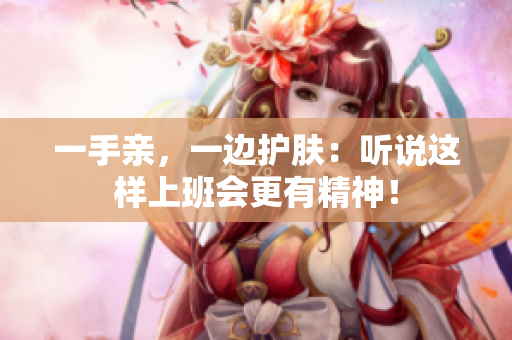 一手亲，一边护肤：听说这样上班会更有精神！