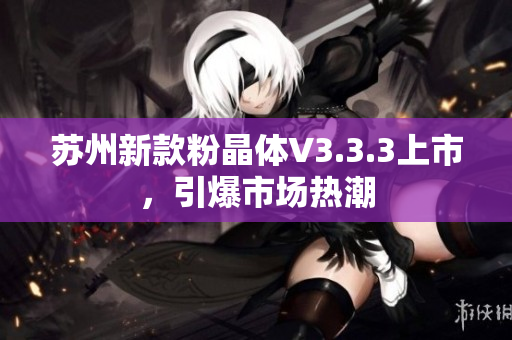 苏州新款粉晶体V3.3.3上市，引爆市场热潮
