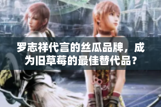 罗志祥代言的丝瓜品牌，成为旧草莓的最佳替代品？