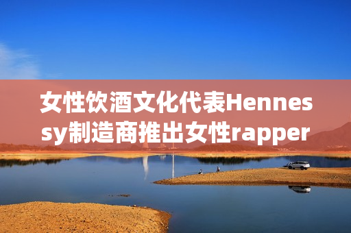 女性饮酒文化代表Hennessy制造商推出女性rapper形象