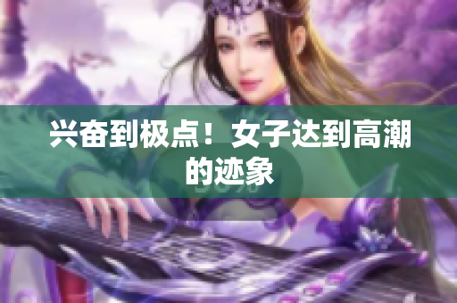 兴奋到极点！女子达到高潮的迹象