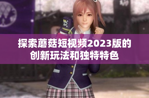 探索蘑菇短视频2023版的创新玩法和独特特色