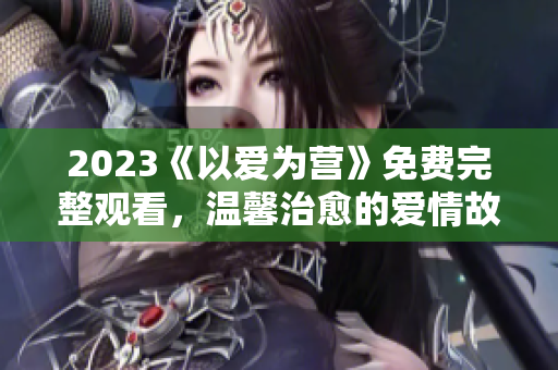 2023《以爱为营》免费完整观看，温馨治愈的爱情故事