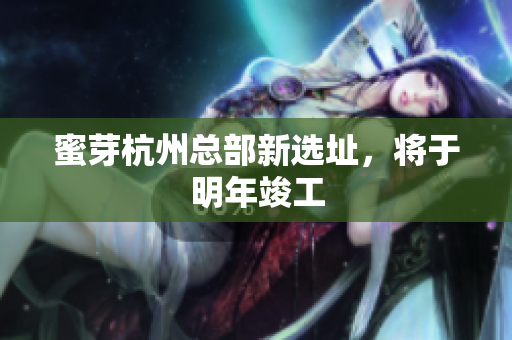 蜜芽杭州总部新选址，将于明年竣工
