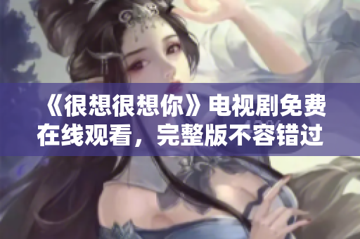 《很想很想你》电视剧免费在线观看，完整版不容错过！