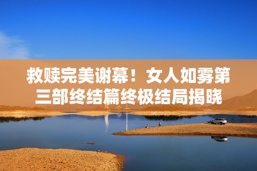 救赎完美谢幕！女人如雾第三部终结篇终极结局揭晓
