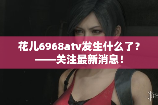 花儿6968atv发生什么了？——关注最新消息！