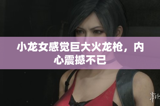 小龙女感觉巨大火龙枪，内心震撼不已