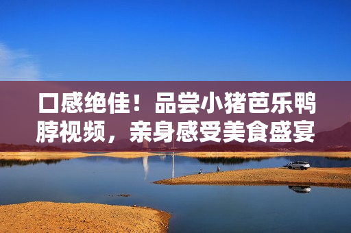 口感绝佳！品尝小猪芭乐鸭脖视频，亲身感受美食盛宴