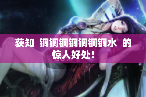 获知  铜铜铜铜铜铜铜水  的惊人好处！