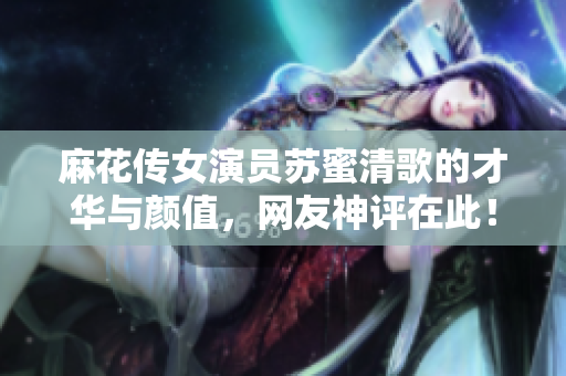 麻花传女演员苏蜜清歌的才华与颜值，网友神评在此！
