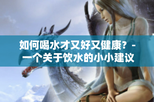 如何喝水才又好又健康？- 一个关于饮水的小小建议
