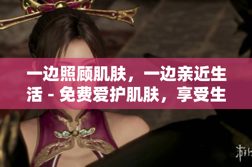 一边照顾肌肤，一边亲近生活 - 免费爱护肌肤，享受生活