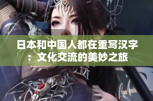 日本和中国人都在重写汉字：文化交流的美妙之旅