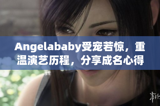 Angelababy受宠若惊，重温演艺历程，分享成名心得