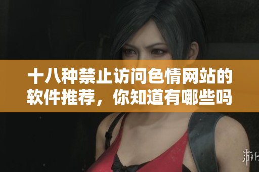 十八种禁止访问色情网站的软件推荐，你知道有哪些吗？