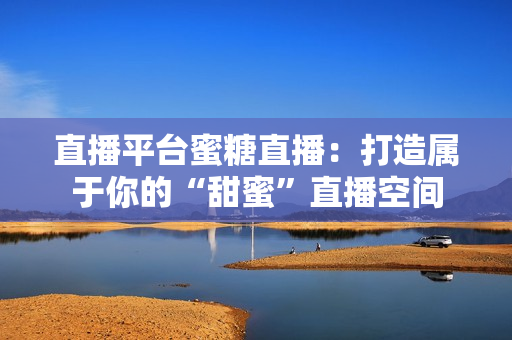 直播平台蜜糖直播：打造属于你的“甜蜜”直播空间