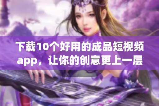 下载10个好用的成品短视频app，让你的创意更上一层楼
