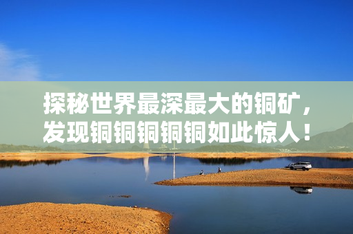 探秘世界最深最大的铜矿，发现铜铜铜铜铜如此惊人！