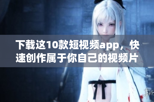 下载这10款短视频app，快速创作属于你自己的视频片段