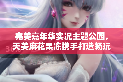 完美嘉年华实况主题公园，天美麻花果冻携手打造畅玩新体验