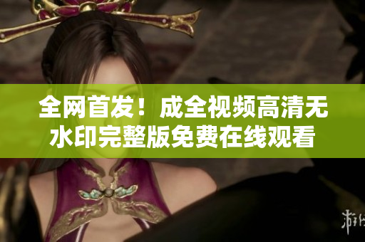 全网首发！成全视频高清无水印完整版免费在线观看