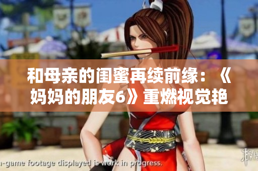 和母亲的闺蜜再续前缘：《妈妈的朋友6》重燃视觉艳遇