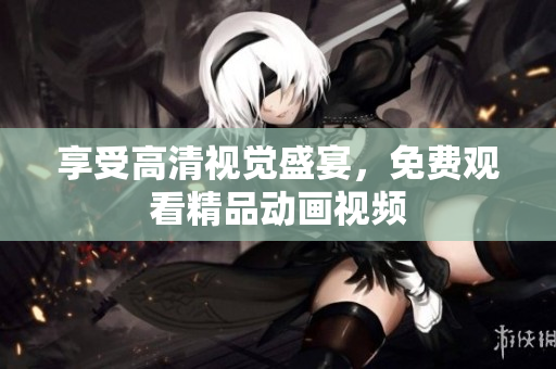 享受高清视觉盛宴，免费观看精品动画视频
