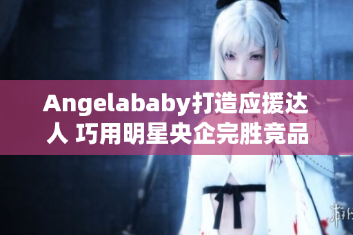 Angelababy打造应援达人 巧用明星央企完胜竞品