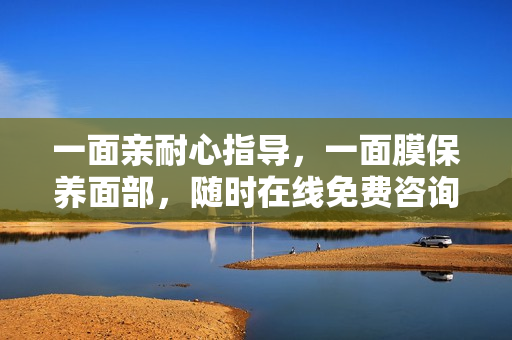 一面亲耐心指导，一面膜保养面部，随时在线免费咨询
