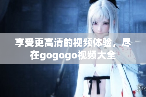 享受更高清的视频体验，尽在gogogo视频大全