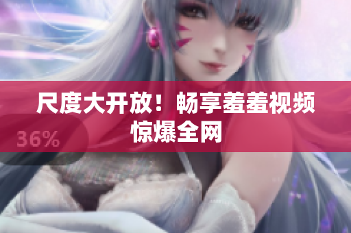 尺度大开放！畅享羞羞视频惊爆全网