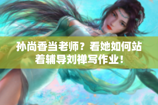 孙尚香当老师？看她如何站着辅导刘禅写作业！